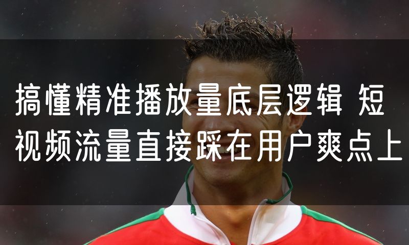 搞懂精准播放量底层逻辑 短视频流量直接踩在用户爽点上
