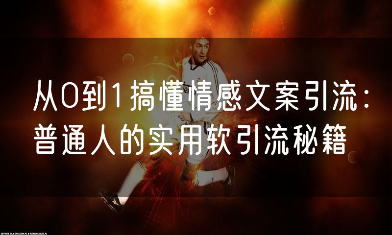 从0到1搞懂情感文案引流:普通人的实用软引流秘籍