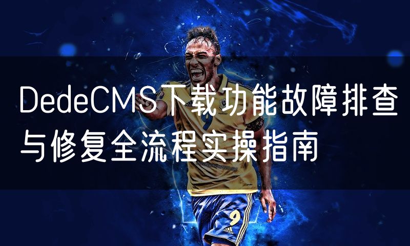 DedeCMS下载功能故障排查与修复全流程实操指南(0)