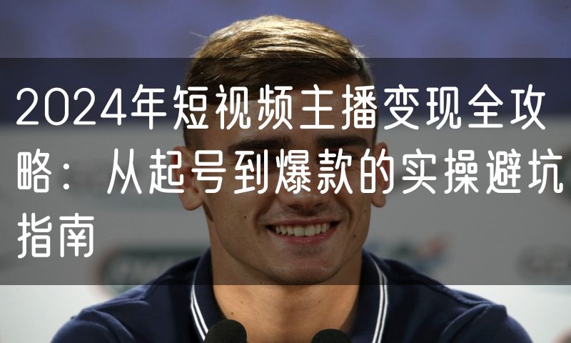 2024年短视频主播变现全攻略:从起号到爆款的实操避坑指南
