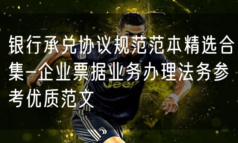 银行承兑协议规范范本精选合集-企业票据业务办理法务参考优质范文