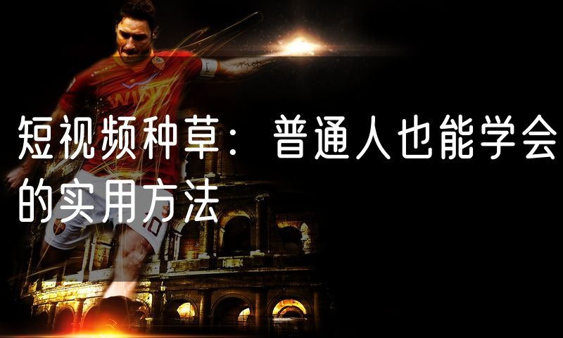 短视频种草:普通人也能学会的实用方法