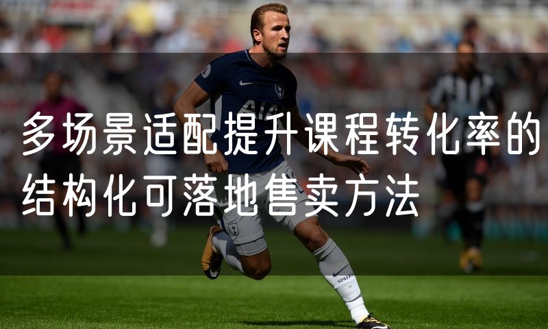 多场景适配提升课程转化率的结构化可落地售卖方法
