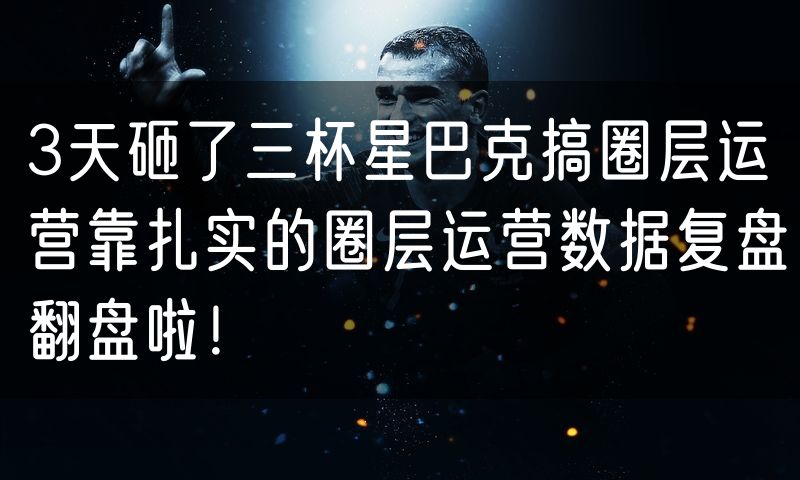 3天砸了三杯星巴克搞圈层运营靠扎实的圈层运营数据复盘翻盘啦!