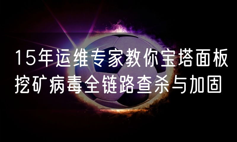 15年运维专家教你宝塔面板挖矿病毒全链路查杀与加固