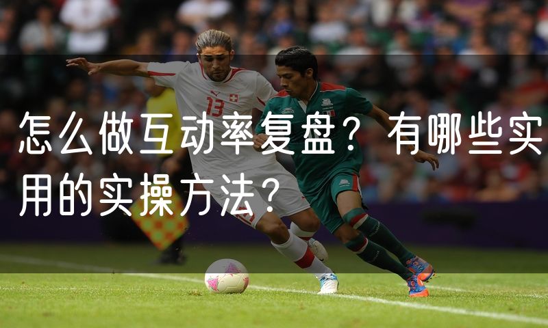 怎么做互动率复盘？有哪些实用的实操方法？