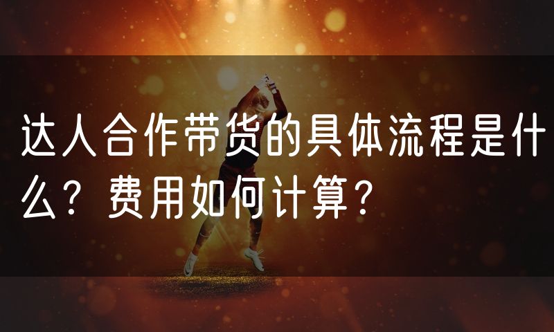 达人合作带货的具体流程是什么?费用如何计算?(10)