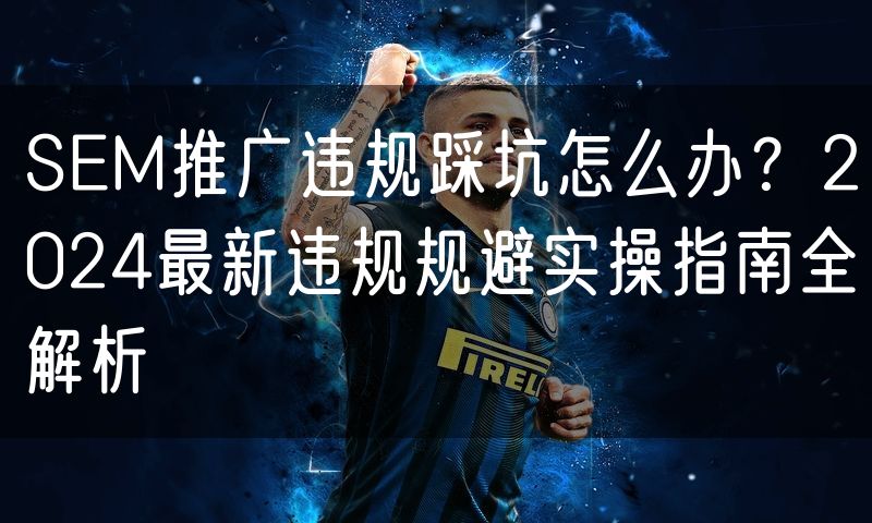 SEM推广违规踩坑怎么办?2024最新违规规避实操指南全解析(4)