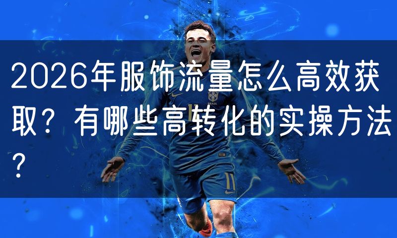 2026年服饰流量怎么高效获取?有哪些高转化的实操方法?