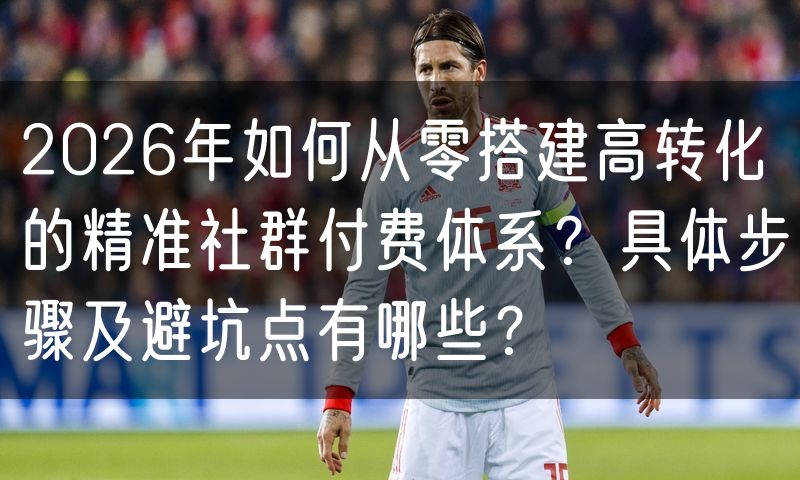 2026年如何从零搭建高转化的精准社群付费体系?具体步骤及避坑点有哪些?