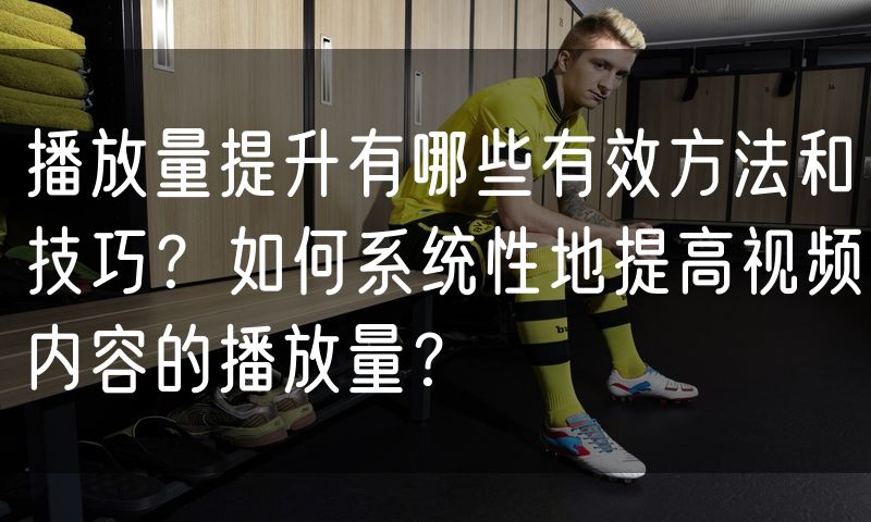 播放量提升有哪些有效方法和技巧?如何系统性地提高视频内容的播放量?(12)