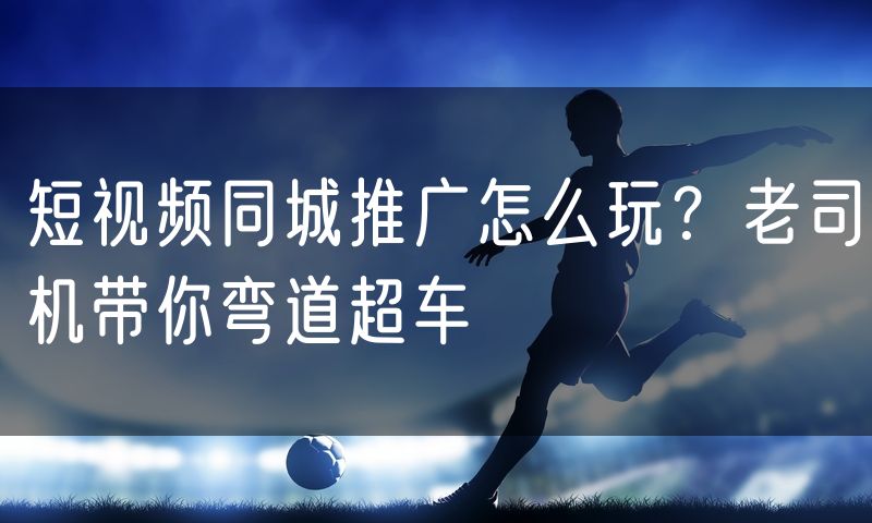 短视频同城推广怎么玩?老司机带你弯道超车