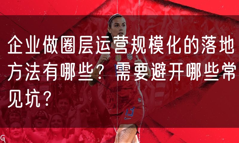 企业做圈层运营规模化的落地方法有哪些?需要避开哪些常见坑?