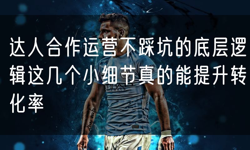 达人合作运营不踩坑的底层逻辑这几个小细节真的能提升转化率(0)