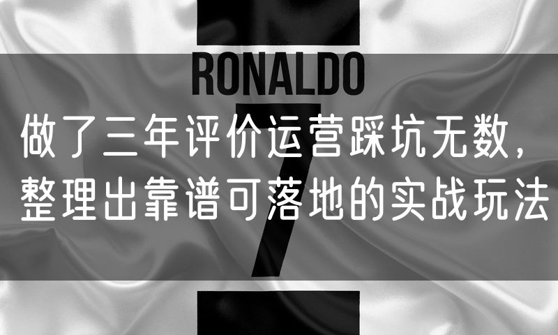 做了三年评价运营踩坑无数，整理出靠谱可落地的实战玩法