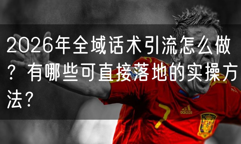 2026年全域话术引流怎么做？有哪些可直接落地的实操方法？