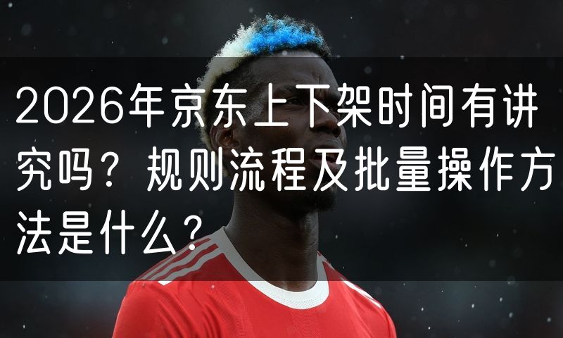 2026年京东上下架时间有讲究吗？规则流程及批量操作方法是什么？