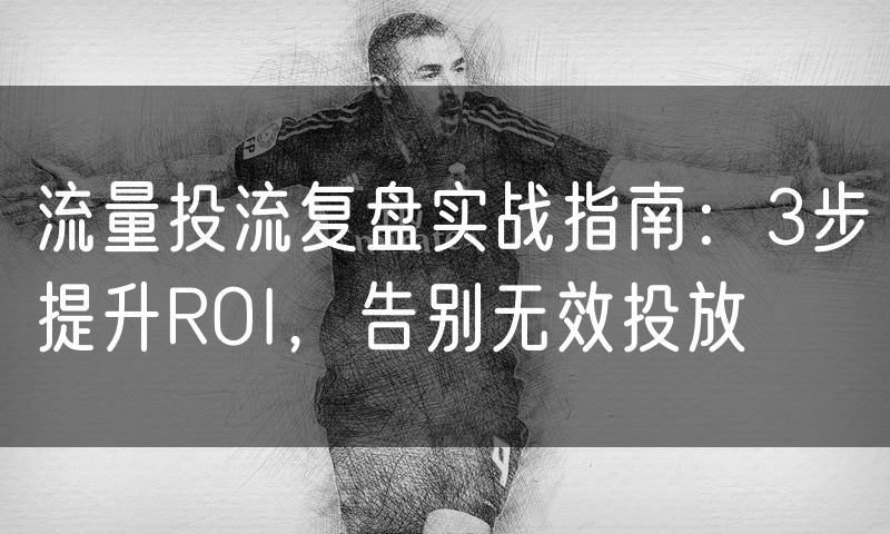流量投流复盘实战指南：3步提升ROI，告别无效投放