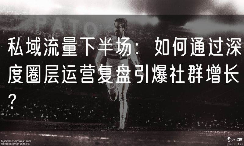 私域流量下半场：如何通过深度圈层运营复盘引爆社群增长？