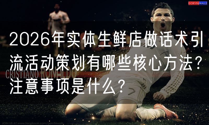 2026年实体生鲜店做话术引流活动策划有哪些核心方法?注意事项是什么?