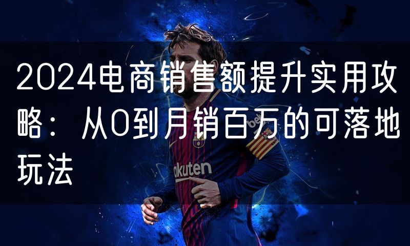 2024电商销售额提升实用攻略：从0到月销百万的可落地玩法