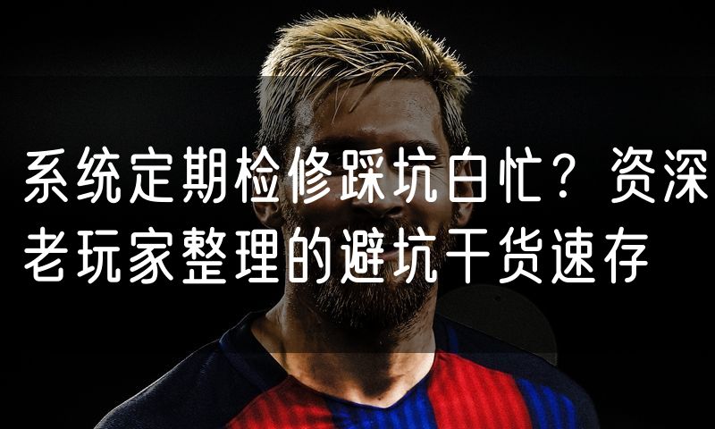 系统定期检修踩坑白忙?资深老玩家整理的避坑干货速存(10)