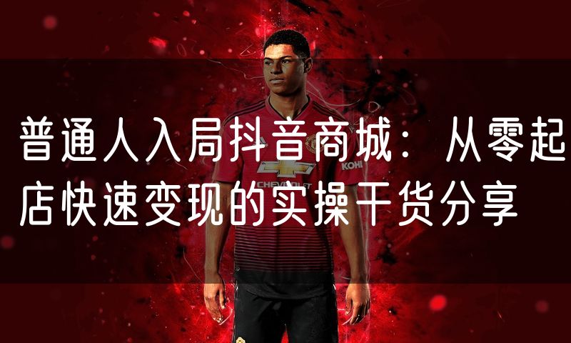 普通人入局抖音商城:从零起店快速变现的实操干货分享
