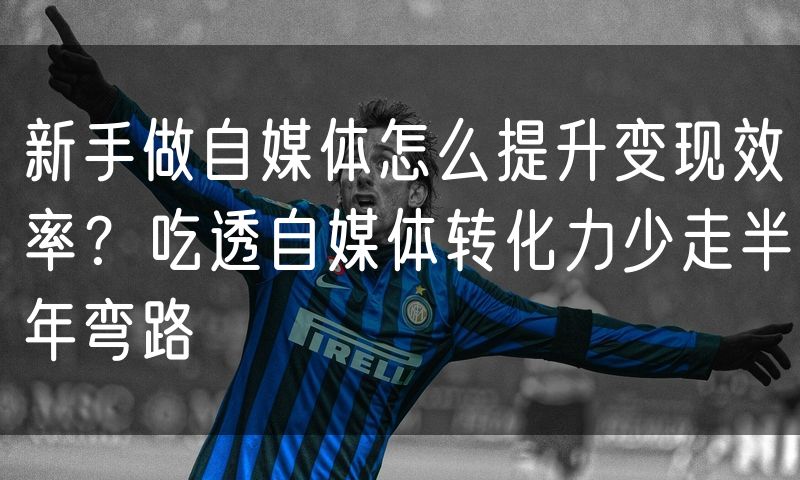 新手做自媒体怎么提升变现效率?吃透自媒体转化力少走半年弯路(4)