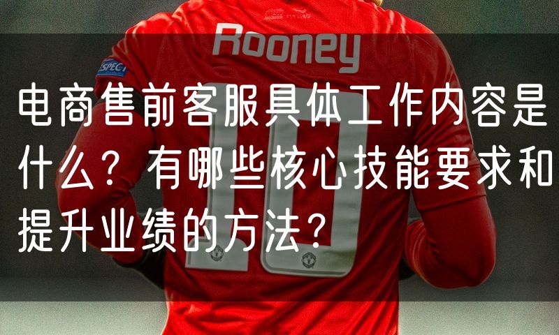 电商售前客服具体工作内容是什么？有哪些核心技能要求和提升业绩的方法？