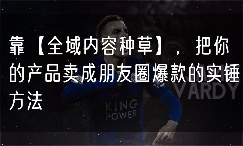 靠【全域内容种草】,把你的产品卖成朋友圈爆款的实锤方法