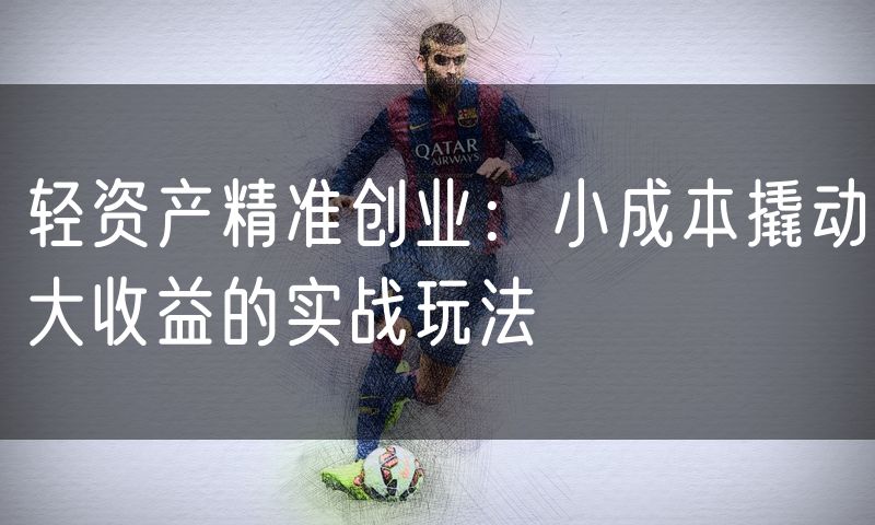 轻资产精准创业:小成本撬动大收益的实战玩法