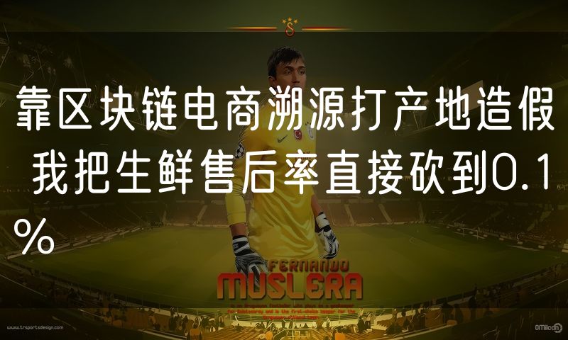 靠区块链电商溯源打产地造假 我把生鲜售后率直接砍到0.1%