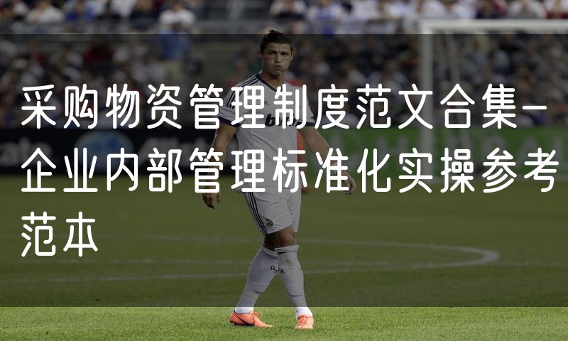 采购物资管理制度范文合集-企业内部管理标准化实操参考范本