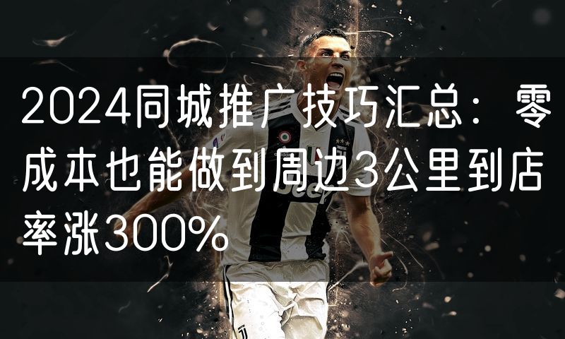2024同城推广技巧汇总:零成本也能做到周边3公里到店率涨300%(4)