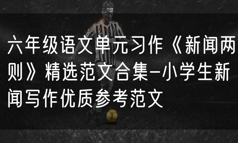 六年级语文单元习作《新闻两则》精选范文合集-小学生新闻写作优质参考范文