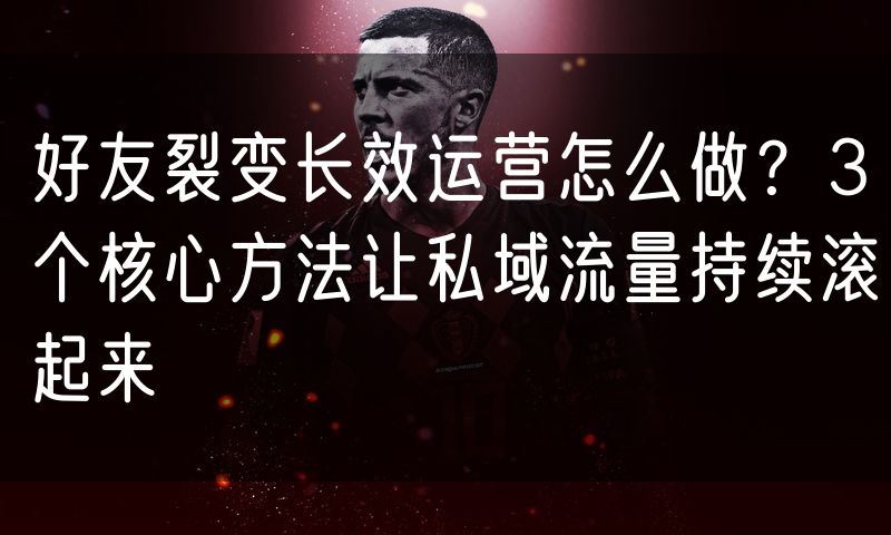 好友裂变长效运营怎么做？3个核心方法让私域流量持续滚起来