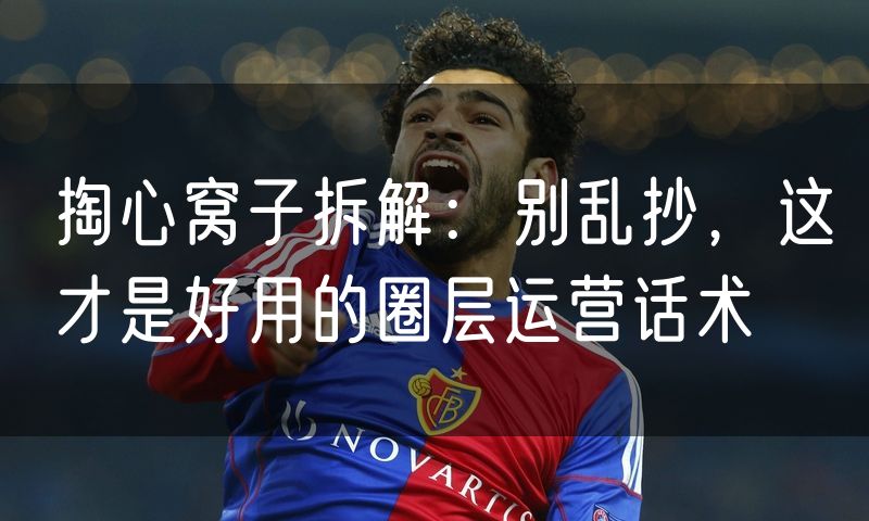 掏心窝子拆解:别乱抄,这才是好用的圈层运营话术