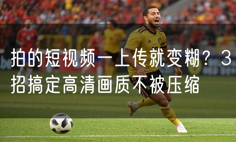 拍的短视频一上传就变糊？3招搞定高清画质不被压缩
