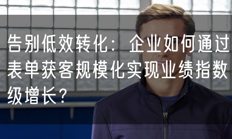 告别低效转化:企业如何通过表单获客规模化实现业绩指数级增长?(5)