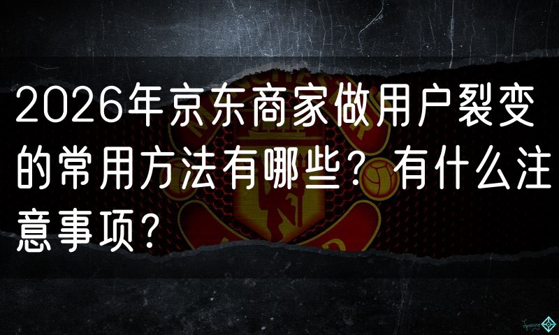 2026年京东商家做用户裂变的常用方法有哪些？有什么注意事项？