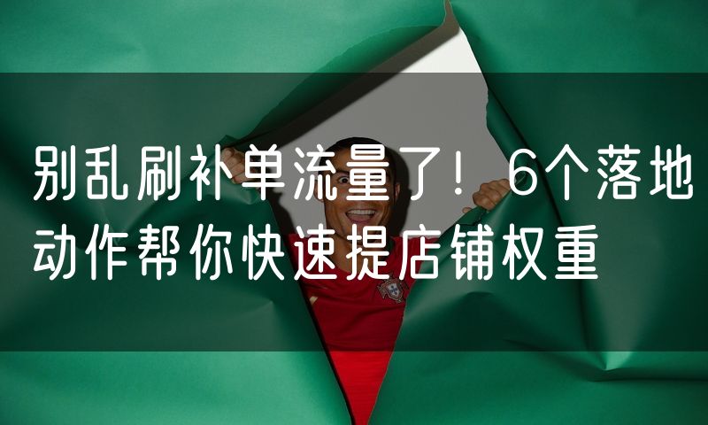 别乱刷补单流量了!6个落地动作帮你快速提店铺权重