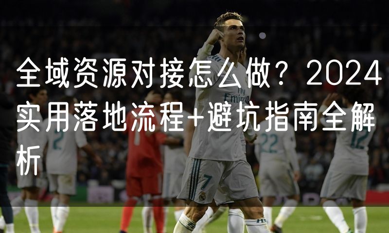 全域资源对接怎么做?2024实用落地流程+避坑指南全解析(8)