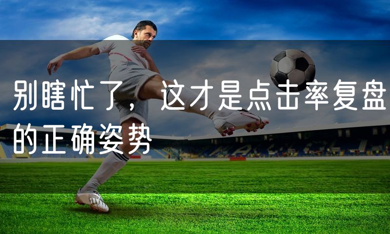 别瞎忙了,这才是点击率复盘的正确姿势