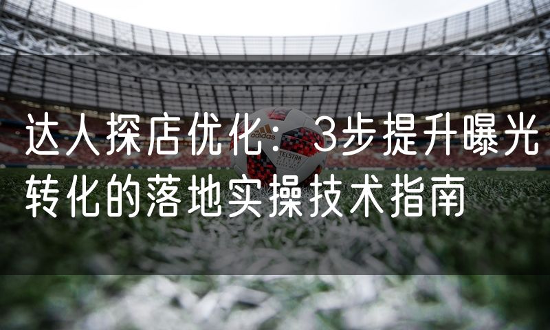 达人探店优化：3步提升曝光转化的落地实操技术指南(4)