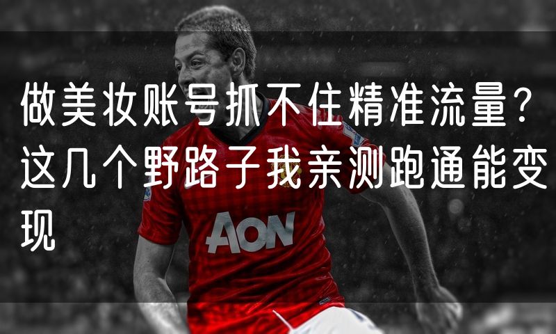 做美妆账号抓不住精准流量？这几个野路子我亲测跑通能变现