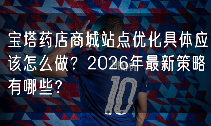 宝塔药店商城站点优化具体应该怎么做？2026年最新策略有哪些？