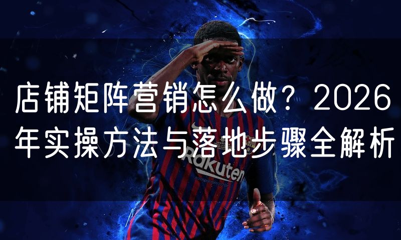 店铺矩阵营销怎么做?2026年实操方法与落地步骤全解析