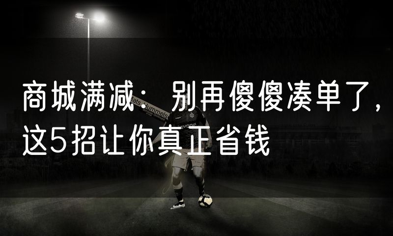 商城满减:别再傻傻凑单了,这5招让你真正省钱
