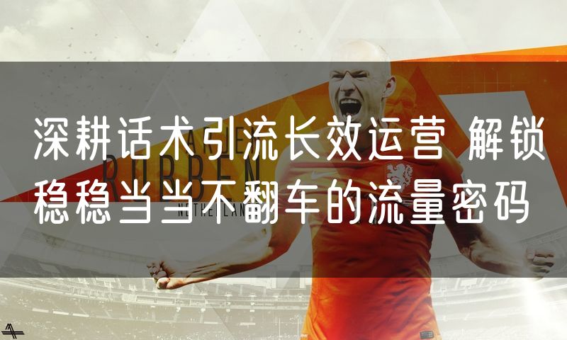 深耕话术引流长效运营 解锁稳稳当当不翻车的流量密码