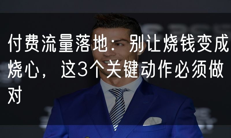 付费流量落地:别让烧钱变成烧心,这3个关键动作必须做对